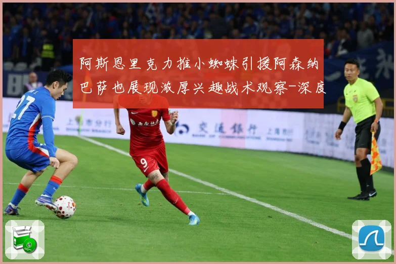 阿斯恩里克力推小蜘蛛引援阿森纳巴萨也展现浓厚兴趣战术观察-深度解析