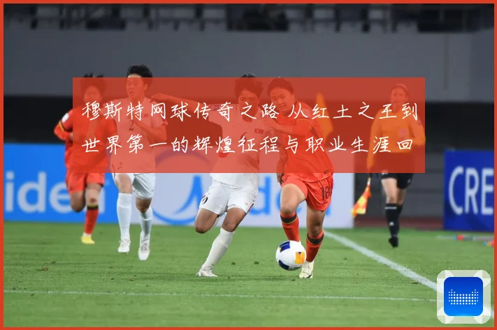 穆斯特网球传奇之路 从红土之王到世界第一的辉煌征程与职业生涯回顾-深度解析