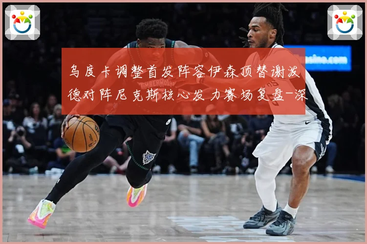乌度卡调整首发阵容伊森顶替谢泼德对阵尼克斯核心发力赛场复盘-深度解析