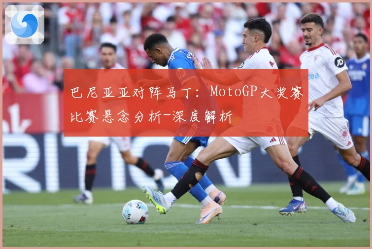 巴尼亚亚对阵马丁：MotoGP大奖赛比赛悬念分析-深度解析